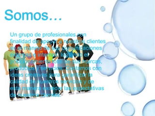 Somos…Un grupo de profesionales con finalidad de apoyar a nuestros clientes en el manejo de sus comunicaciones externas e internas  logrando el posicionamiento total de sus marcas, productos y servicios. Contamos con ideas creativas para garantizar la calidad de nuestros servicios y de esta manera exceder las expectativas de nuestros clientes.