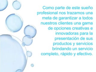 Como parte de este sueño profesional nos trazamos una meta de garantizar a todos nuestros clientes una gama de opciones creativas e innovadoras para la presentación de sus productos y servicios brindando un servicio completo, rápido y efectivo.