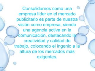 Consolidarnos como una empresa líder en el mercado publicitario es parte de nuestra visión como empresa, siendo una agencia activa en la comunicación, destacando la creatividad y calidad de trabajo, colocando el ingenio a la altura de los mercados más exigentes.