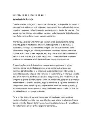 MARTES, 13 DE OCTUBRE DE 2009


Metodo de la Burbuja

Cuando estamos trabajando con mucha información, es imposible encontrar lo
que ando buscando si no está ordenado. Imagínate tu directorio telefónico si no
estuviera ordenado alfabéticamente probablemente jamás lo usarías. Esto
sucede con los sistemas informáticos también: no basta guardar todos los datos,
hace falta mantenerlos en orden o poder ordenarlos.


Ahorita voy a explicar una manera de ordenar datos. Es el algoritmo menos
eficiente, pero el más fácil de entender. Este algoritmo es el de Burbuja (o
bubblesort) y lo voy a ilustrar usando arreglos. Una vez que entiendas como
funciona con arreglos, no tendrás problemas en implementarlo con diferentes
tipos de estructuras, clases, registros, etc. Voy a hacer el código usando Visual
Basic 6.0 (que va a ser igual que el 2005) y en C. Con esto creo que no tienen
problema en transportar el código a cualquier lenguaje de programación.


El algoritmo funciona de la siguiente manera: primero compara el primer
elemento contra los demás (obviamente se va comparando uno por uno,
elemento por elemento). Si se encuentra un elemento menor, intercambia el
contenido (es decir, asigna a este elemento el valor menor y el valor que tenía lo
deja en el elemento donde estaba el valor más pequeño). Una vez terminado de
comparar el primer elemento contra todos los demás (se supone que el elemento
menor está en la primera posición), hago lo mismo con el siguiente elemento: lo
comparo con todos los que siguen y dejo el menor valor (de los que quedan) , y
así sucesivamente voy comparando todos los elementos contra todos. Al final del
día, debería tener un arreglo ordenado.


Por si te hice bolas, sé que una imagen vale mil palabras y como no pienso
escribir mil palabras, mejor hice unos dibujitos para aclarar la situación. Espero
que se entienda. Después de la imagen, hacemos el algoritmo en C y Visual Basic.
Ahí va la manera en que ordeno el primer elemento...
 