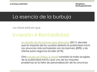 La burbuja publicitaria                                     #itnigfridays
                                                            #burbujapublicitaria




   La esencia de la burbuja

   La clave está en que

   Inversión ≠ Rentabilidad
              Un estudio de Accenture para Alemania (2011) desvela
              que la mayoría de los usuarios detesta la publicidad móvil.
              Los anuncios más rechazados son los banners (83%) y las
              ofertas para negocios locales (61%).

              Otro estudio de Fittkau & Maaß constata la mala acogida
              de la publicidad móvil y que uno de los mayores
              problemas es la falta de personalización de los anuncios
 