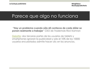 La burbuja publicitaria                                #itnigfridays
                                                       #burbujapublicitaria




   Parece que algo no funciona

   “Hay un problema cuando sólo 60 centavos de cada dólar se
   ponen realmente a trabajar” CEO de Trademob Ravi Kamran

   Deloitte: dos terceras partes de los usuarios de tablets y
   smartphones ignoran la publicidad y solo el 10% de los 10000
   usuarios encuestados admite hacer clic en los anuncios.
 