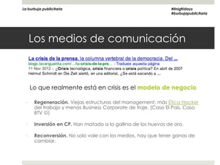 La burbuja publicitaria                                        #itnigfridays
                                                               #burbujapublicitaria




      Los medios de comunicación



      Lo que realmente está en crisis es el modelo de negocio

  -    Regeneración. Viejas estructuras del management, más Ética Hacker
       del trabajo y menos Business Corporate de traje. (Caso El País, Caso
       BTV )

  -    Inversión en CP. Han matado a la gallina de los huevos de oro.

  -    Reconversión. No solo vale con los medios, hay que tener ganas de
       cambiar.
 