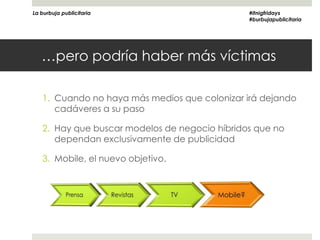 La burbuja publicitaria                        #itnigfridays
                                               #burbujapublicitaria




   …pero podría haber más víctimas

   1. Cuando no haya más medios que colonizar irá dejando
      cadáveres a su paso

   2. Hay que buscar modelos de negocio híbridos que no
      dependan exclusivamente de publicidad

   3. Mobile, el nuevo objetivo.
 