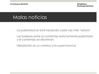 La burbuja publicitaria                               #itnigfridays
                                                      #burbujapublicitaria




   Malas noticias

   -    La publicidad se está haciendo cada vez más “astuta”

   -    Las barreras entre el contenido estrictamente publicitario
        y el contenido se difuminan

   -    Hibridación es un camino a la supervivencia
 