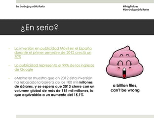 La burbuja publicitaria                                  #itnigfridays
                                                             #burbujapublicitaria




       ¿En serio?

-   La inversión en publicidad Móvil en el España
    durante el primer semestre de 2012 creció un
    70%

-   La publicidad representa el 99% de los ingresos
    de Google

-   eMarketer muestra que en 2012 esta inversión
    ha rebasado la barrera de los 100 mil millones
    de dólares, y se espera que 2013 cierre con un     a billion flies,
    volumen global de más de 118 mil millones, lo     can’t be wrong
    que equivaldría a un aumento del 15,1%
 