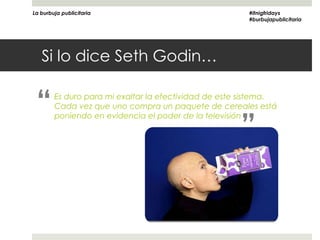 La burbuja publicitaria                                 #itnigfridays
                                                        #burbujapublicitaria




   Si lo dice Seth Godin…


 “      Es duro para mi exaltar la efectividad de este sistema.
        Cada vez que uno compra un paquete de cereales está


                                                      ”
        poniendo en evidencia el poder de la televisión
 