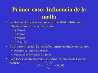 Primer caso: Influencia de la malla Se efectuó el mismo caso con cuatro mallados distintos, los refinamientos de malla usados son: a) 100x40. b) 150x60. c) 200x80. d) 250x100. En el caso simulado las variables toman los siguientes valores: Diámetro del orificio: 5,0 [mm]. Velocidad de inyección: 0,2 [m/s]. Para todas las simulaciones se utilizó un número de Courant pequeño 