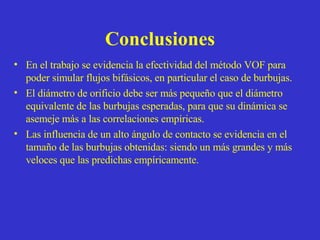 Conclusiones En el trabajo se evidencia la efectividad del método VOF para poder simular flujos bifásicos, en particular el caso de burbujas. El diámetro de orificio debe ser más pequeño que el diámetro equivalente de las burbujas esperadas, para que su dinámica se asemeje más a las correlaciones empíricas. Las influencia de un alto ángulo de contacto se evidencia en el tamaño de las burbujas obtenidas: siendo un más grandes y más veloces que las predichas empíricamente. 