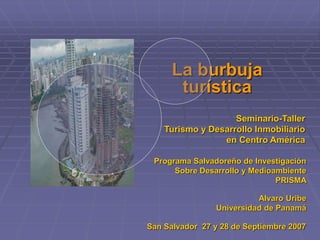 La burbuja
turística
Seminario-Taller
Turismo y Desarrollo Inmobiliario
en Centro América
Programa Salvadoreño de Investigación
Sobre Desarrollo y Medioambiente
PRISMA
Alvaro Uribe
Universidad de Panamá
San Salvador 27 y 28 de Septiembre 2007
 
