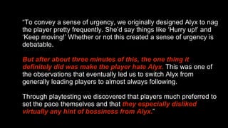 “ To convey a sense of urgency, we originally designed Alyx to nag the player pretty frequently. She’d say things like ‘Hurry up!’ and ‘Keep moving!’ Whether or not this created a sense of urgency is debatable.  But after about three minutes of this, the one thing it definitely did was make the player hate Alyx.   This was one of the observations that eventually led us to switch Alyx from generally leading players to almost always following.  Through playtesting we discovered that players much preferred to set the pace themselves and that  they especially disliked virtually any hint of bossiness from Alyx. ” 
