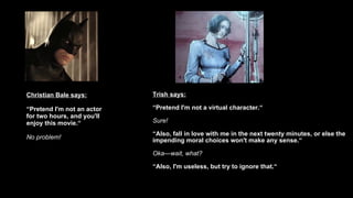 Christian Bale says: “ Pretend I'm not an actor for two hours, and you'll enjoy this movie.“ No problem! Trish says: “ Pretend I'm not a virtual character.“ Sure! “ Also, fall in love with me in the next twenty minutes, or else the impending moral choices won't make any sense.“ Oka—wait, what?   “ Also, I'm useless, but try to ignore that.“ 