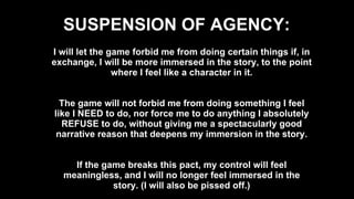 SUSPENSION OF AGENCY: I will let the game forbid me from doing certain things if, in exchange, I will be more immersed in the story, to the point where I feel like a character in it. The game will not forbid me from doing something I feel like I NEED to do, nor force me to do anything I absolutely REFUSE to do, without giving me a spectacularly good narrative reason that deepens my immersion in the story. If the game breaks this pact, my control will feel meaningless, and I will no longer feel immersed in the story. (I will also be pissed off.) 