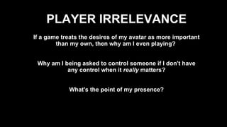 If a game treats the desires of my avatar as more important than my own, then why am I even playing?  Why am I being asked to control someone if I don't have any control when it  really  matters? What's the point of my presence? PLAYER IRRELEVANCE 