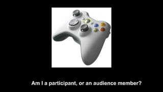 Am I a participant, or an audience member? 