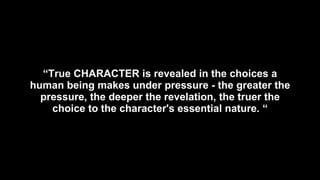 “ True CHARACTER is revealed in the choices a human being makes under pressure - the greater the pressure, the deeper the revelation, the truer the choice to the character's essential nature. “ 