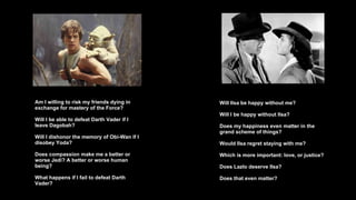 Am I willing to risk my friends dying in exchange for mastery of the Force? Will I be able to defeat Darth Vader if I leave Dagobah? Will I dishonor the memory of Obi-Wan if I disobey Yoda? Does compassion make me a better or worse Jedi? A better or worse human being? What happens if I fail to defeat Darth Vader? Will Ilsa be happy without me? Will I be happy without Ilsa?  Does my happiness even matter in the grand scheme of things? Would Ilsa regret staying with me? Which is more important: love, or justice?  Does Lazlo deserve Ilsa? Does that even matter? 