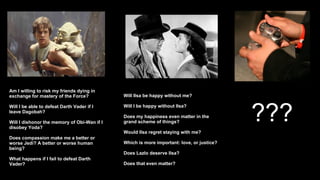 Am I willing to risk my friends dying in exchange for mastery of the Force? Will I be able to defeat Darth Vader if I leave Dagobah? Will I dishonor the memory of Obi-Wan if I disobey Yoda? Does compassion make me a better or worse Jedi? A better or worse human being? What happens if I fail to defeat Darth Vader? Will Ilsa be happy without me? Will I be happy without Ilsa?  Does my happiness even matter in the grand scheme of things? Would Ilsa regret staying with me? Which is more important: love, or justice?  Does Lazlo deserve Ilsa? Does that even matter? ??? 