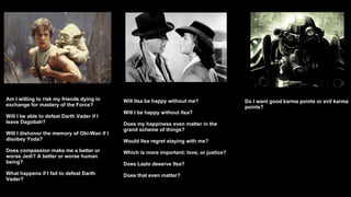 Am I willing to risk my friends dying in exchange for mastery of the Force? Will I be able to defeat Darth Vader if I leave Dagobah? Will I dishonor the memory of Obi-Wan if I disobey Yoda? Does compassion make me a better or worse Jedi? A better or worse human being? What happens if I fail to defeat Darth Vader? Will Ilsa be happy without me? Will I be happy without Ilsa?  Does my happiness even matter in the grand scheme of things? Would Ilsa regret staying with me? Which is more important: love, or justice?  Does Lazlo deserve Ilsa? Does that even matter? Do I want good karma points or evil karma points? 
