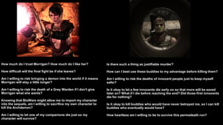 How much do I trust Morrigan? How much do I like her? How difficult will the final fight be if she leaves? Am I willing to risk bringing a demon into the world if it means Morrigan will stay a little longer? Am I willing to risk the death of a Grey Warden if I don't give Morrigan what she wants? Knowing that BioWare might allow me to import my character into the sequels, am I willing to sacrifice my own character to kill the Archdemon? Am I willing to let one of my companions die just so my character will survive?  Is there such a thing as justifiable murder? How can I best use these buddies to my advantage before killing them? Am I willing to risk the deaths of innocent people just to keep myself safer? Is it okay to let a few innocents die early on so that more will be saved later on? What if I die before reaching the end? Did those first innocents die for nothing? Is it okay to kill buddies who would have never betrayed me, so I can kill buddies who eventually would have? How heartless am I willing to be to survive this permadeath run?  