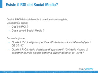 © Blogmeter 2014 | www.blogmeter.it 
3 
Tutti i diritti riservati. Riservato ogni diritto di riproduzione, anche parziale, senza autorizzazione scritta. 
Esiste il ROI dei Social Media? 
Qual è il ROI dei social media è una domanda sbagliata. 
Chiediamoci prima: 
•Cos’è il ROI ? 
•Cosa sono i Social Media ? 
Domande giuste: 
•Quale ilR.O.I. di [unaspecificaattivitàfattasui social media] per ilQ2 2014? 
•Quale ilR.O.I. delladecisionedi spostareil10% dellerisorsedi customer service dal call center a Twitter duranteH1 2015?  