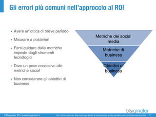 © Blogmeter 2014 | www.blogmeter.it 
4 
Tutti i diritti riservati. Riservato ogni diritto di riproduzione, anche parziale, senza autorizzazione scritta. 
Gli errori più comuni nell’approccio al ROI 
Avere un’ottica di breve periodo 
Misurare a posteriori 
Farsi guidare dalle metriche imposte dagli strumenti tecnologici 
Dare un peso eccessivo alle metriche social 
Non considerare gli obiettivi di business 
Metriche dei social media 
Metriche di business 
Obiettivi di business  