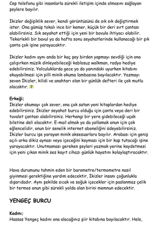 Cep telefonu gibi insanlarla sürekli iletişim içinde olmasını sağlayan
şeylere bayılır.
İkizler değişiklik sever, kendi görüntüsünü de sık sık değiştirmek
ister. Ona gümüş tokalı ince bir kemer, küçük bir deri sırt çantası
alabilirsiniz. Sık seyahat ettiği için yeni bir bavula ihtiyacı olabilir.
Tekerlekli bir bavul ya da hafta sonu seyahatlerinde kullanacağı bir şık
çanta çok işine yarayacaktır.
İkizler kadını aynı anda bir kaç şey birden yapmayı sevdiği için ona
çalışırken müzik dinleyebileceği kablosuz walkman, radyo hediye
edebilirsiniz. Yolculuklarda gece ya da yanındaki uyurken kitabını
okuyabilmesi için pilli minik okuma lambasına bayılacaktır. Yazmayı
seven İkizler, kilidi ve anahtarı olan bir günlük defteri ile çok mutlu
olacaktır.
Erkeği;
İkizler okumayı çok sever, ona çok satan yeni kitaplardan hediye
edebilirsiniz. İkizler seyahat burcu olduğu için çanta veya deri bir
tuvalet çantası alabilirsiniz. Herhangi bir yere gidebileceği uçak
biletine deli olacaktır. E-mail almak ya da yollamak onun için çok
eğlencelidir, onun bir senelik internet aboneliğini ödeyebilirsiniz.
İkizler burcu işe yarayan minik aksesuarlara bayılır. Arabası için geniş
açılı arka dikiz aynası veya içeceğini koyması için bir kap tutacağı işine
yarayacaktır. Unutmaması gereken şeyleri yazmak yerine kaydetmesi
için yeni çıkan minik ses kayıt cihazı günlük hayatını kolaylaştıracaktır.
Hava durumunu tahmin eden bir barometre/termometre nasıl
giyinmesi gerektiğine yardım edecektir, İkizler insanı çoğunlukla
dışarıdadır. Aynı şekilde sıcak ve soğuk içecekler için paslanmaz çelik
bir termos onun gibi sürekli yolda olan birini memnun edecektir.
YENGEÇ BURCU
Kadını;
Hassas Yengeç kadını ona alacağınız şiir kitabına bayılacaktır. Hele,
 