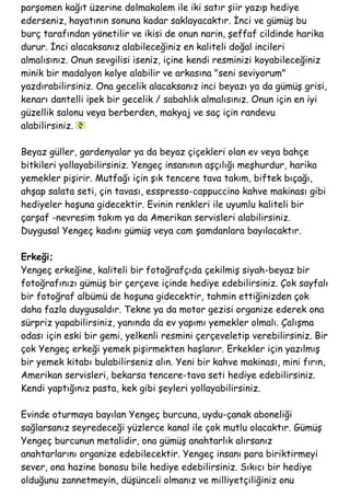 parşomen kağıt üzerine dolmakalem ile iki satır şiir yazıp hediye
ederseniz, hayatının sonuna kadar saklayacaktır. İnci ve gümüş bu
burç tarafından yönetilir ve ikisi de onun narin, şeffaf cildinde harika
durur. İnci alacaksanız alabileceğiniz en kaliteli doğal incileri
almalısınız. Onun sevgilisi iseniz, içine kendi resminizi koyabileceğiniz
minik bir madalyon kolye alabilir ve arkasına "seni seviyorum"
yazdırabilirsiniz. Ona gecelik alacaksanız inci beyazı ya da gümüş grisi,
kenarı dantelli ipek bir gecelik / sabahlık almalısınız. Onun için en iyi
güzellik salonu veya berberden, makyaj ve saç için randevu
alabilirsiniz.
Beyaz güller, gardenyalar ya da beyaz çiçekleri olan ev veya bahçe
bitkileri yollayabilirsiniz. Yengeç insanının aşçılığı meşhurdur, harika
yemekler pişirir. Mutfağı için şık tencere tava takım, biftek bıçağı,
ahşap salata seti, çin tavası, esspresso-cappuccino kahve makinası gibi
hediyeler hoşuna gidecektir. Evinin renkleri ile uyumlu kaliteli bir
çarşaf -nevresim takım ya da Amerikan servisleri alabilirsiniz.
Duygusal Yengeç kadını gümüş veya cam şamdanlara bayılacaktır.
Erkeği;
Yengeç erkeğine, kaliteli bir fotoğrafçıda çekilmiş siyah-beyaz bir
fotoğrafınızı gümüş bir çerçeve içinde hediye edebilirsiniz. Çok sayfalı
bir fotoğraf albümü de hoşuna gidecektir, tahmin ettiğinizden çok
daha fazla duygusaldır. Tekne ya da motor gezisi organize ederek ona
sürpriz yapabilirsiniz, yanında da ev yapımı yemekler olmalı. Çalışma
odası için eski bir gemi, yelkenli resmini çerçeveletip verebilirsiniz. Bir
çok Yengeç erkeği yemek pişirmekten hoşlanır. Erkekler için yazılmış
bir yemek kitabı bulabilirseniz alın. Yeni bir kahve makinası, mini fırın,
Amerikan servisleri, bekarsa tencere-tava seti hediye edebilirsiniz.
Kendi yaptığınız pasta, kek gibi şeyleri yollayabilirsiniz.
Evinde oturmaya bayılan Yengeç burcuna, uydu-çanak aboneliği
sağlarsanız seyredeceği yüzlerce kanal ile çok mutlu olacaktır. Gümüş
Yengeç burcunun metalidir, ona gümüş anahtarlık alırsanız
anahtarlarını organize edebilecektir. Yengeç insanı para biriktirmeyi
sever, ona hazine bonosu bile hediye edebilirsiniz. Sıkıcı bir hediye
olduğunu zannetmeyin, düşünceli olmanız ve milliyetçiliğiniz onu
 