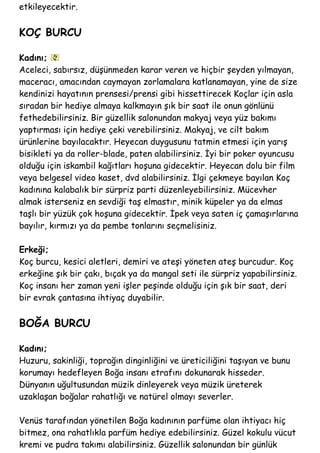 etkileyecektir.
KOÇ BURCU
Kadını;
Aceleci, sabırsız, düşünmeden karar veren ve hiçbir şeyden yılmayan,
maceracı, amacından caymayan zorlamalara katlanamayan, yine de size
kendinizi hayatının prensesi/prensi gibi hissettirecek Koçlar için asla
sıradan bir hediye almaya kalkmayın şık bir saat ile onun gönlünü
fethedebilirsiniz. Bir güzellik salonundan makyaj veya yüz bakımı
yaptırması için hediye çeki verebilirsiniz. Makyaj, ve cilt bakım
ürünlerine bayılacaktır. Heyecan duygusunu tatmin etmesi için yarış
bisikleti ya da roller-blade, paten alabilirsiniz. İyi bir poker oyuncusu
olduğu için iskambil kağıtları hoşuna gidecektir. Heyecan dolu bir film
veya belgesel video kaset, dvd alabilirsiniz. İlgi çekmeye bayılan Koç
kadınına kalabalık bir sürpriz parti düzenleyebilirsiniz. Mücevher
almak isterseniz en sevdiği taş elmastır, minik küpeler ya da elmas
taşlı bir yüzük çok hoşuna gidecektir. İpek veya saten iç çamaşırlarına
bayılır, kırmızı ya da pembe tonlarını seçmelisiniz.
Erkeği;
Koç burcu, kesici aletleri, demiri ve ateşi yöneten ateş burcudur. Koç
erkeğine şık bir çakı, bıçak ya da mangal seti ile sürpriz yapabilirsiniz.
Koç insanı her zaman yeni işler peşinde olduğu için şık bir saat, deri
bir evrak çantasına ihtiyaç duyabilir.
BOĞA BURCU
Kadını;
Huzuru, sakinliği, toprağın dinginliğini ve üreticiliğini taşıyan ve bunu
korumayı hedefleyen Boğa insanı etrafını dokunarak hisseder.
Dünyanın uğultusundan müzik dinleyerek veya müzik üreterek
uzaklaşan boğalar rahatlığı ve natürel olmayı severler.
Venüs tarafından yönetilen Boğa kadınının parfüme olan ihtiyacı hiç
bitmez, ona rahatlıkla parfüm hediye edebilirsiniz. Güzel kokulu vücut
kremi ve pudra takımı alabilirsiniz. Güzellik salonundan bir günlük
 