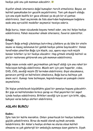 hediye çeki onu çok memnun edecektir.
Kıyafet almak isterseniz doğal kumaşları tercih etmelisiniz. Beyaz, en
kaliteli pamukludan bir gecelik seçebilirsiniz. Teni çok duyarlı olduğu
için ona siyah kadife bir gece elbisesi ya da şık bir el çantası
alabilirsiniz. Saat seçiminde de fala abartıdan hoşlanmayan boğalara
sade ama ayrıcalıklı modeller seçmenizi tavsiye ederiz.
Boğa burcu, insan vücudunda boyunu temsil eder, ona inci kolye hediye
edebilirsiniz. Pahalı mücevher almak isterseniz, favorisi zümrüttür.
Erkeği;
Duyarlı Boğa erkeği çikolataya batırılmış çileklere ya da lüks bir otelin
sauna ve masaj salonunun bir günlük hediye çekine bayılacaktır. Venüs
tarafından yönetilen Boğa için klasik, caz, opera veya rock müzik
konser biletleri iyi bir hediye olacaktır. Hep gitmek istediği kaliteli ve
şık bir restorana götürerek onu çok memnun edebilirsiniz.
Boğa insanı evinde vakit geçirmekten çok keyif aldığı için ona rahat bir
televizyon koltuğu alabilirsiniz. Müzik seti için yeni hoparlör, video,
DVD, CVD, sevdiği müzik CD'lerinden alabilirsiniz. Giysi alacaksanız,
paranızın yettiği en kalitelisini almalısınız, Boğa burcu kaliteye çok
önem verir. Kumaşı tene batmayan, kaşındırmayan en yumuşak cinsini
seçmelisiniz.
İki kişiye yetebilecek büyüklükte güzel bir şemsiye hoşuna gidecektir.
Bir şişe en kalitelisinden kırmızı şarap ve ithal peynirleri bir sepet
içinde hediye edebilirsiniz. Bitkileri sevdiği için iş yeri için bitki, ağaç,
bahçesi varsa bahçe aletleri alabilirsiniz.
ASLAN BURCU
Kadını;
İşte tam bir kalite meraklısı. Onları şımartacak bir hediye bulmakta
güçlük çekebilirsiniz. Biraz da maddi olarak açılmak zorunda
kalabilirsiniz. Bir Aslan'a hediye alırken ne olursa olsun kaliteli
olmasına ve çok gösterişli bir ambalajla sunmaya özen gösterin. Siyah
 