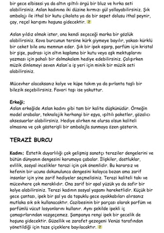bir gece elbisesi ya da altın ışıltılı örgü bir bluz ve hırka seti
alabilirsiniz. Aslan kadınına iki düzine kırmızı gül yollayabilirsiniz. Şık
ambalajı ile ithal bir kutu çikolata ya da bir sepet dolusu ithal peynir,
çay, reçel karışımı hoşuna gidecektir.
Aslan yıldız olmak ister, ona kendi seçeceği marka bir gözlük
alabilirsiniz. Kova burcunun tersine kürk giymeye bayılır, yakası kürklü
bir ceket bile onu memnun eder. Şık bir ipek eşarp, parfüm için kristal
bir şişe, pudrası için altın kaplama bir kutu veya aşk mektuplarını
yazması için pahalı bir dolmakalem hediye edebilirsiniz. Çalışırken
müzik dinlemeyi seven Aslan'a iş yeri için minik bir müzik seti
alabilirsiniz.
Mücevher alacaksanız kolye ve küpe takım ya da pırlanta taşlı bir
bilezik seçebilirsiniz. Favori taşı ise yakuttur.
Erkeği;
Aslan erkeğide Aslan kadını gibi tam bir kalite düşkünüdür. Örneğin
model arabalar, teknolojik herhangi bir eşya, ışıltılı paketler, gözalıcı
aksesuarlar alabilirsiniz. Hediye alırken ne olursa olsun kaliteli
olmasına ve çok gösterişli bir ambalajla sunmaya özen gösterin.
TERAZİ BURCU
Kadını; Estetik duyarlılığı çok gelişmiş sanatçı teraziler dengelerini ve
bütün dünyanın dengesini korumaya çabalar. İlişkiler, dostluklar,
evlilik, sosyal incelikler terazi için çok önemlidir. Bu kararsız ve
kefenin bir ucuna dokunulunca dengesini kolayca bozan ama zarif
insanlar için yine zarif hediyeler seçmelisiniz. Terazi kaliteli takı ve
mücevhere çok meraklıdır. Ona zarif bir opal yüzük ya da safir bir
kolye alabilirsiniz. Terazi kadının sosyal yaşamı hareketlidir. Küçük bir
gece çantası, ipek bir şal ya da topuklu gece ayakkabıları alırsanız
mutlaka sık sık kullanacaktır. Cazibesinin bir parçası olarak parfüm ve
parfümlü vücut losyonlarını kullanır. Aynı şekilde ipekli iç
çamaşırlarından vazgeçemez. Şampanya rengi ipek bir gecelik de
hoşuna gidecektir. Güzellik ve zarafet gezegeni Venüs tarafından
yönetildiği için taze çiçeklere bayılacaktır.
 