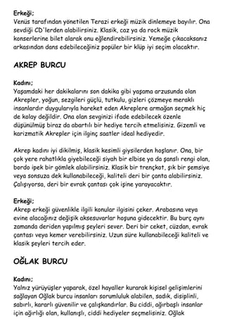 Erkeği;
Venüs tarafından yönetilen Terazi erkeği müzik dinlemeye bayılır. Ona
sevdiği CD'lerden alabilirsiniz. Klasik, caz ya da rock müzik
konserlerine bilet alarak onu eğlendirebilirsiniz. Yemeğe çıkacaksanız
arkasından dans edebileceğiniz popüler bir klüp iyi seçim olacaktır.
AKREP BURCU
Kadını;
Yaşamdaki her dakikalarını son dakika gibi yaşama arzusunda olan
Akrepler, yoğun, sezgileri güçlü, tutkulu, gizleri çözmeye meraklı
insanlardır duygularıyla hareket eden Akreplere armağan seçmek hiç
de kolay değildir. Ona olan sevginizi ifade edebilecek özenle
düşünülmüş biraz da abartılı bir hediye tercih etmelisiniz. Gizemli ve
karizmatik Akrepler için ilginç saatler ideal hediyedir.
Akrep kadını iyi dikilmiş, klasik kesimli giysilerden hoşlanır. Ona, bir
çok yere rahatlıkla giyebileceği siyah bir elbise ya da şanslı rengi olan,
bordo ipek bir gömlek alabilirsiniz. Klasik bir trençkot, şık bir şemsiye
veya sonsuza dek kullanabileceği, kaliteli deri bir çanta alabilirsiniz.
Çalışıyorsa, deri bir evrak çantası çok işine yarayacaktır.
Erkeği;
Akrep erkeği güvenlikle ilgili konular ilgisini çeker. Arabasına veya
evine alacağınız değişik aksesuvarlar hoşuna gidecektir. Bu burç aynı
zamanda deriden yapılmış şeyleri sever. Deri bir ceket, cüzdan, evrak
çantası veya kemer verebilirsiniz. Uzun süre kullanabileceği kaliteli ve
klasik şeyleri tercih eder.
OĞLAK BURCU
Kadını;
Yalnız yürüyüşler yaparak, özel hayaller kurarak kişisel gelişimlerini
sağlayan Oğlak burcu insanları sorumluluk alabilen, sadık, disiplinli,
sabırlı, kararlı güvenilir ve çalışkandırlar. Bu ciddi, ağırbaşlı insanlar
için ağırlığı olan, kullanışlı, ciddi hediyeler seçmelisiniz. Oğlak
 