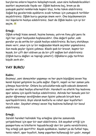 burçlarına onların hayatını kolaylaştıracak, uzun süre kullanabilecekleri
saatleri seçmenizde fayda var. Oğlak kadınına bej, krem ya da
yumuşak pastel renklerinde kaşmir bluz, hırka takım alabilirsiniz.
Soğuk kış gecelerinde ayaklarını sıcak tutması için yumuşacık terlikler
seçebilirsiniz. Oğlak burcu geçmişe önem verir. Ona büyükannenizin
inci küpelerini hediye edebilirsiniz. Saat de Oğlak kadını için iyi bir
seçim.
Erkeği;
Oğlak erkeği hisse senedi, hazine bonosu, yatırım fonu gibi para ile
ilgili her çeşit hediyeden hoşlanacaktır. Ona değerli pullar, eski
paralar ya da antika bir yüzük hediye edebilirsiniz. Bu burç statükoya
önem verir, onun için iyi bir mağazadan klasik seçimler yapmalısınız.
Son moda şeyler ilgisini çekmez. Klasik ipek bir kravat, kaşmir bir
kazak, bir çift deri eldiven ya da bir çift sağlam bot alabilirsiniz
(Oğlak burcu dağları ve toprağı yönetir). Oğlakların çoğu tarihten
büyük zevk alır.
YAY BURCU
Kadını;
Gezmeyi, yeni deneyimler yaşamayı ve her şeyin büyüğünü seven Yay
kendi kişisel gelişimini bu yolla sağlar. Esprili, neşeli ve her zaman yola
çıkmaya hazırdırlar. Onlara bu yolculuklarında eşlik edecek donanımlı
saatler en ideal hediye alternatifidir. Hareketli ve atletik Yay kadınına
spor salonu için üyelik hediye edebilirsiniz. Aslında her konuda yeni bir
şeyler öğrenmeyi sevdiğinden onun ilgisini çekecek birçok kurs
ayarlayabilirsiniz. Giysi olarak konforlu ve rahat spor kıyafetleri
tercih eder. Seyahat etmeyi seven Yay kadınına kullanışlı bir bavul
alabilirsiniz.
Erkeği;
Sürekli hareket halindeki Yay erkeğine işlerine zamanında
yetişebilmesi için spor bir saat alabilirsiniz. Sık seyahat ettiği için
pasaportunu ve biletlerini taşıyabileceği deri bir çanta verebilirsiniz.
Yay erkeği çok sportiftir. Kayak ayakkabısı, basket ya da futbol topu,
tenis raketi, spor kıyafeti, kamp yaparken kullanacağı bir çadır, mangal
 