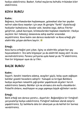 hediye edebilirsiniz. Basket, futbol maçlarına koltuklu tribünden bilet
alabilirsiniz.
KOVA BURCU
Kadını;
Bağımsız, kısıtlamalardan hoşlanmayan, geleneksel olan her şeyden
nefret eden Kova insanları için onun ilk görüşte "farklı" diyebileceği
hediyeler bulmalısınız. Kovalar zeki, kendine özgü, dahice fikirler
geliştiren, çabuk kavrayan, bilinmezlerden hoşlanan insanlardır. Hediye
seçimini ileri teknoloji donanımına sahip saatler arasından
seçebilirsiniz. Kova kadını son derece moderndir ve Kova erkeği gibi
elektrikle çalışan aletlere bayılır.
Erkeği;
Kova burcu erkeğini yeni çıkan, ilginç ve elektrikle çalışan her şey
heyecanlandırır. Diz üstü bilgisayar ya da elektrikli masaj aleti ile onu
sevindirebilirsiniz. Paranız yetiyorsa uydu kanal ya da TV alabilirsiniz.
Yeni bir bilgisayar oyun da iyi fikir.
BALIK BURCU
Kadını;
Duyarlı, kendini insanlara adamış, sezgileri güçlü, kolay uyum sağlayan
balıklar gizemli heveslere sahiptir. Yumuşak ve kırılgan Balıklara
hediye seçerken romantik çağrışımlar yapabilecek objeleri tercih
edebilirsiniz Sanatçı Balıklar için ne alırsanız alın mutlu olacaklardır.
Felsefik dinlere, meditasyon ve yoga yapmaya büyük eğilimleri vardır.
Erkeği;
Balık erkeği son derece yaratıcı, duyarlıdır. Beğendiğiniz bir fotoğrafı
çerçeveletip hediye edebilirsiniz. Fotoğraf makinesi alarak sürpriz
yapabilirsiniz. İçi balıklarla dolu bir akvaryum ya da kaliteli bir bornoz
verebilirsiniz.
 