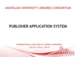 ANATOLIAN UNIVERSITY LIBRARIES CONSORTIUM




  PUBLISHER APPLICATION SYSTEM



       INTERNATIONAL COALITION OF LIBRARY CONSORTIA
                  13th Europe Meeting , Istanbul
 