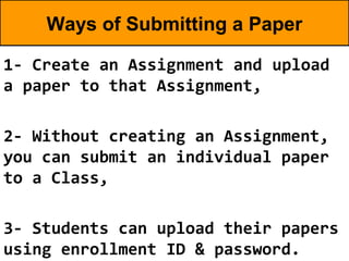 Ways of Submitting a Paper

1- Create an Assignment and upload
a paper to that Assignment,

2- Without creating an Assignment,
you can submit an individual paper
to a Class,

3- Students can upload their papers
using enrollment ID & password.
 