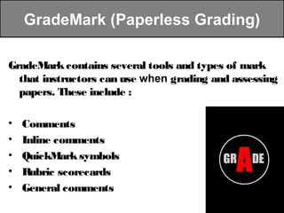 GradeMark (Paperless Grading)

GradeMark contains several tools and types of mark
  that instructors can use when grading and assessing
  papers. These include :

•   Comments
•   Inline comments
•   QuickMark symbols
•   Rubric scorecards
•   General comments
 