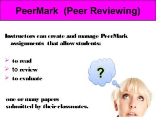 PeerMark (Peer Reviewing)

Instructors can create and manage PeerMark
  assignments that allow students:

 to read
 to review
 to evaluate


one or many papers
submitted by their classmates.
 