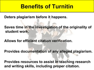 Benefits of Turnitin
Deters plagiarism before it happens.

Saves time in the investigation of the originality of
student work.

Allows for efficient citation verification.

Provides documentation of any alleged plagiarism.

Provides resources to assist in teaching research
and writing skills, including proper citation.
 