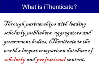 What is iThenticate?

Through partnerships with leading
scholarly publishers, aggregators and
government bodies, iThenticate is the
world's largest comparison database of
scholarly and professional content.
 