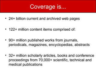 Coverage is...
• 24+ billion current and archived web pages

• 122+ million content items comprised of:

• 90+ million published works from journals,
  periodicals, magazines, encyclopedias, abstracts

• 32+ million scholarly articles, books and conference
  proceedings from 70,000+ scientific, technical and
  medical publications
 