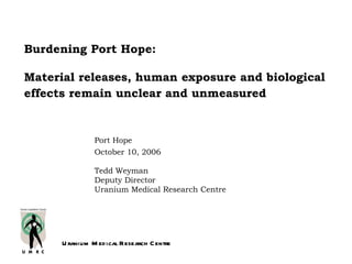 Burdening Port Hope:

Material releases, human exposure and biological
effects remain unclear and unmeasured


                Port Hope
                October 10, 2006

                Tedd Weyman
                Deputy Director
                Uranium Medical Research Centre




      U ranium M ed ical Research C entre
 