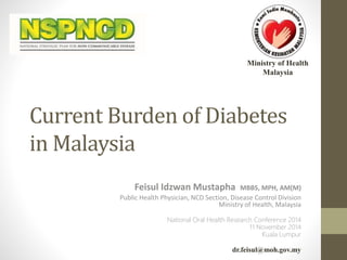Ministry of Health 
Malaysia 
Current Burden of Diabetes 
in Malaysia 
Feisul Idzwan Mustapha MBBS, MPH, AM(M) 
Public Health Physician, NCD Section, Disease Control Division 
Ministry of Health, Malaysia 
National Oral Health Research Conference 2014 
11 November 2014 
Kuala Lumpur 
dr.feisul@moh.gov.my 
 