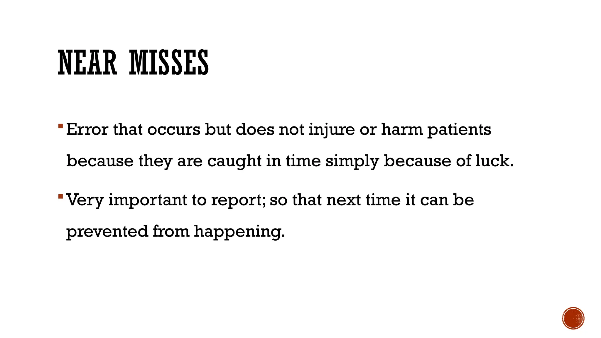 NEAR MISSES
Error that occurs but does not injure or harm patients
because they are caught in time simply because of luck.
Very important to report; so that next time it can be
prevented from happening.
 