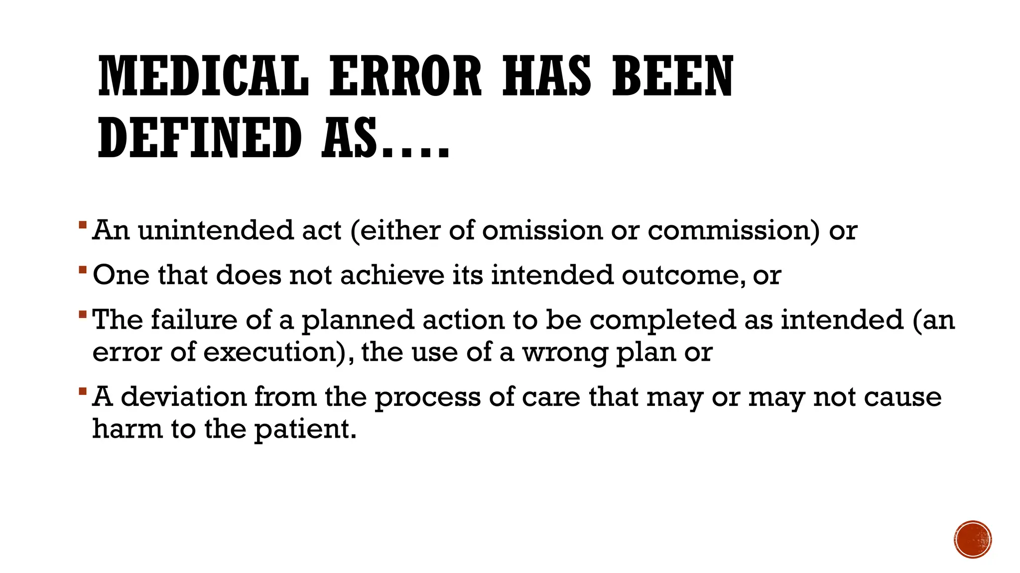 MEDICAL ERROR HAS BEEN
DEFINED AS….
An unintended act (either of omission or commission) or
One that does not achieve its intended outcome, or
The failure of a planned action to be completed as intended (an
error of execution), the use of a wrong plan or
A deviation from the process of care that may or may not cause
harm to the patient.
 