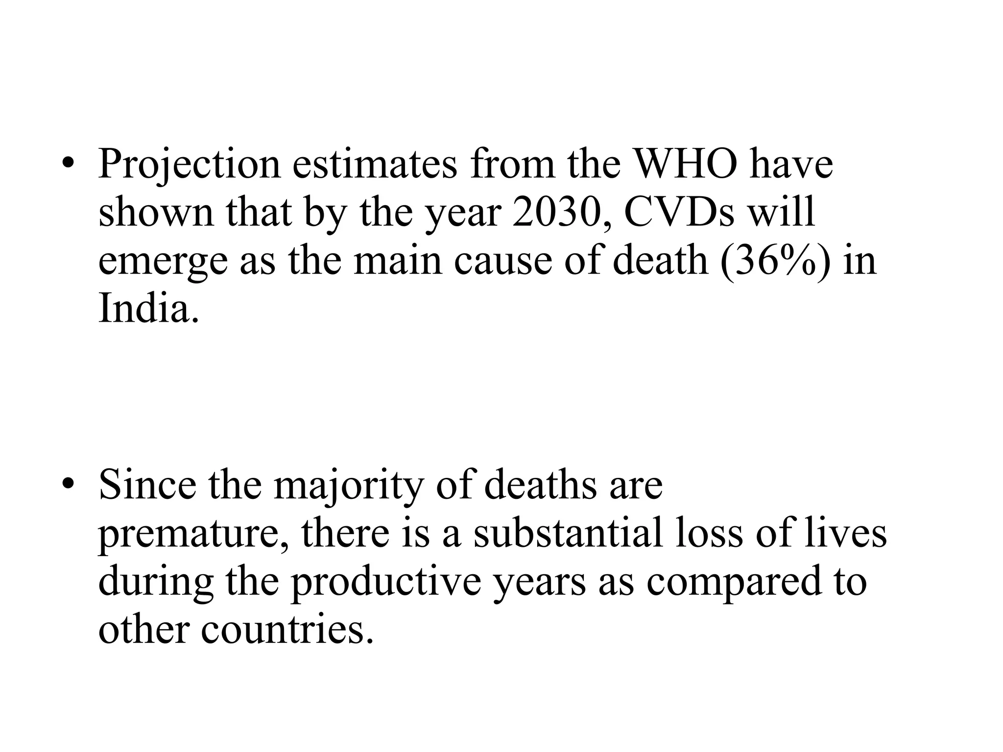 • Projection estimates from the WHO have
shown that by the year 2030, CVDs will
emerge as the main cause of death (36%) in
India.
• Since the majority of deaths are
premature, there is a substantial loss of lives
during the productive years as compared to
other countries.
 