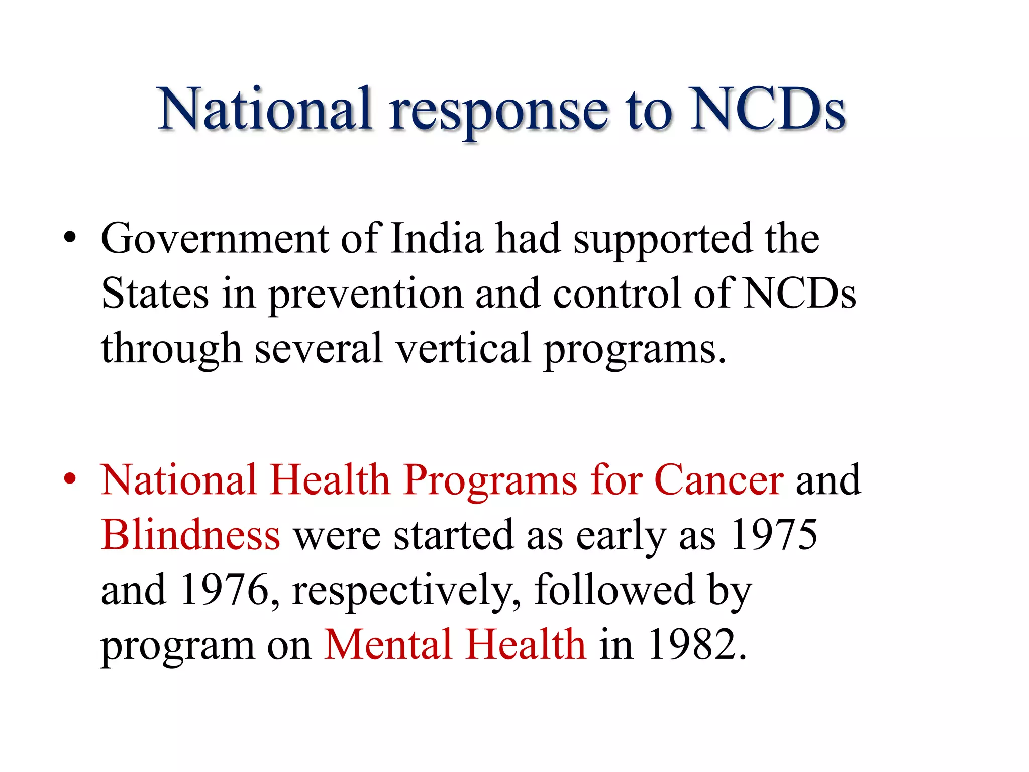 National response to NCDs
• Government of India had supported the
States in prevention and control of NCDs
through several vertical programs.
• National Health Programs for Cancer and
Blindness were started as early as 1975
and 1976, respectively, followed by
program on Mental Health in 1982.
 