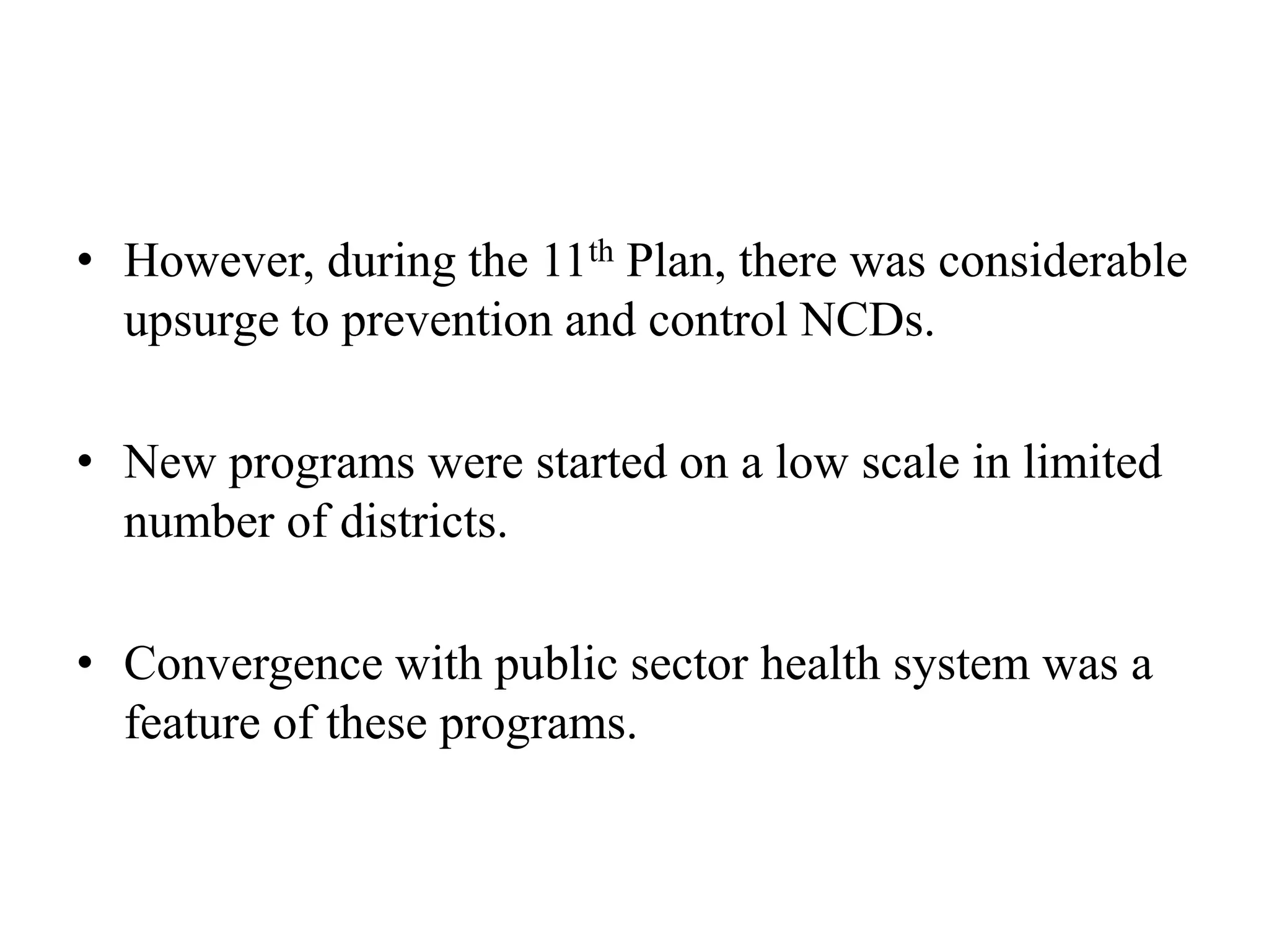 • However, during the 11th Plan, there was considerable
upsurge to prevention and control NCDs.
• New programs were started on a low scale in limited
number of districts.
• Convergence with public sector health system was a
feature of these programs.
 