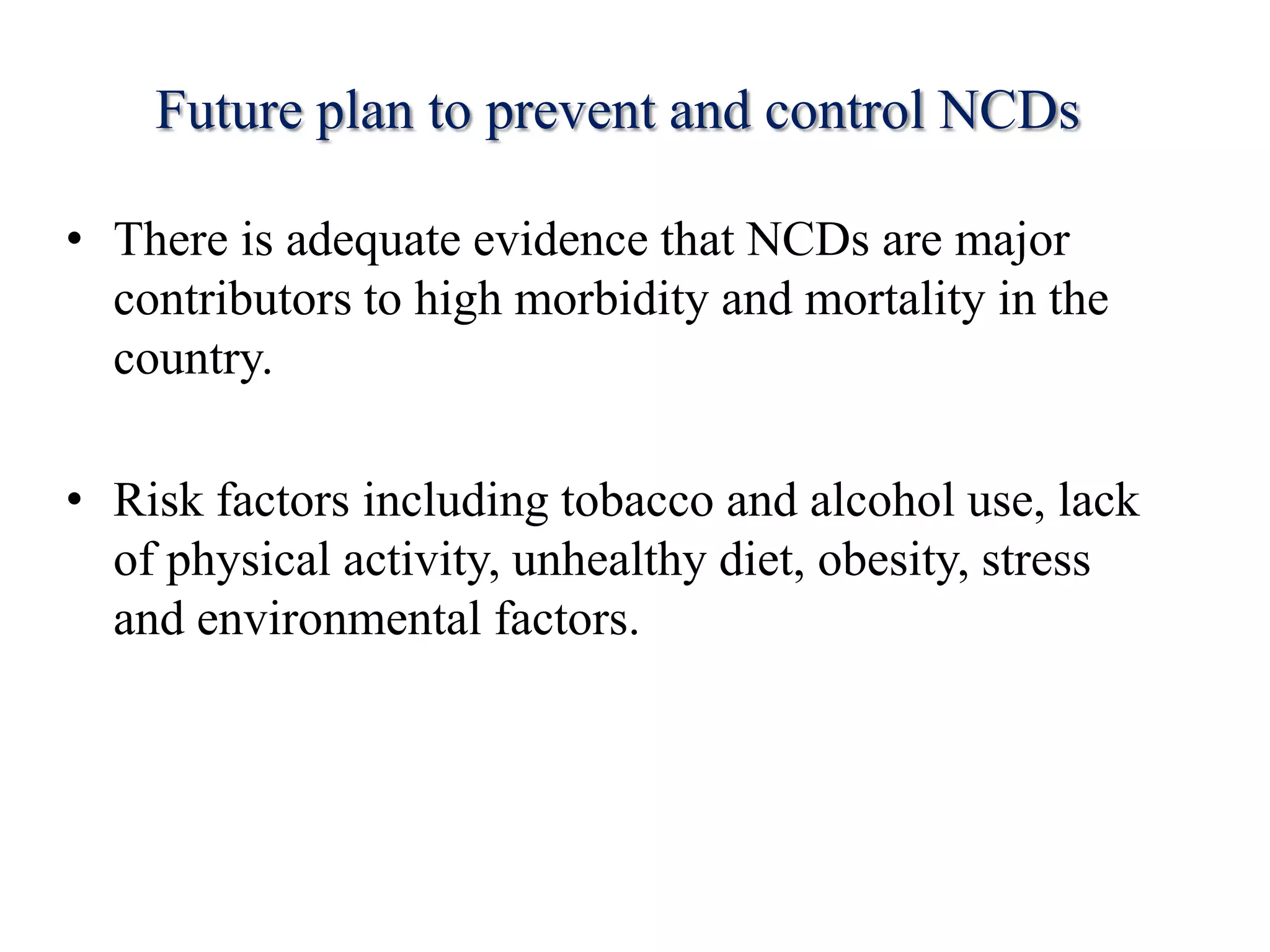 Future plan to prevent and control NCDs
• There is adequate evidence that NCDs are major
contributors to high morbidity and mortality in the
country.
• Risk factors including tobacco and alcohol use, lack
of physical activity, unhealthy diet, obesity, stress
and environmental factors.
 