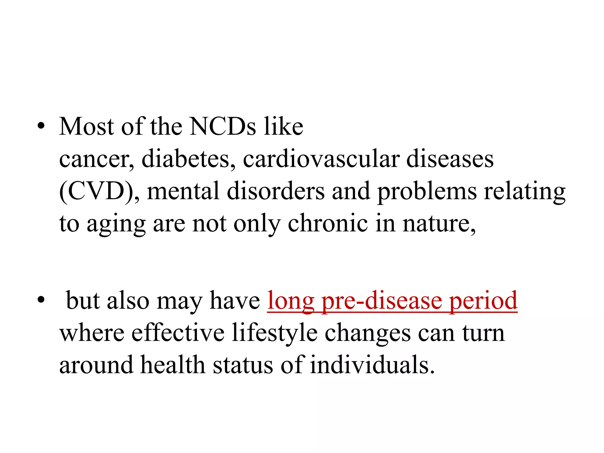 • Most of the NCDs like
cancer, diabetes, cardiovascular diseases
(CVD), mental disorders and problems relating
to aging are not only chronic in nature,
• but also may have long pre-disease period
where effective lifestyle changes can turn
around health status of individuals.
 
